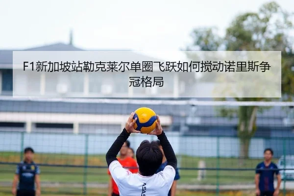 F1新加坡站勒克莱尔单圈飞跃如何搅动诺里斯争冠格局 | yaxin